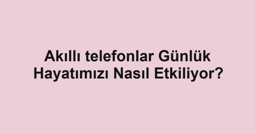 akilli-telefonlar-gunluk-hayatimizi-nasil-etkiliyor.webp